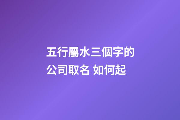 五行屬水三個字的公司取名 如何起-第1張-公司起名-玄機派